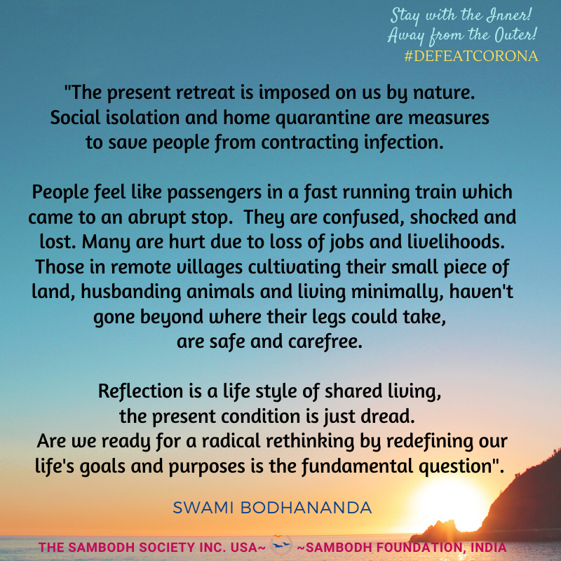 Image may contain: flower, possible text that says 'Stay with the Inner! Away from Outer! #DEFEATCORONA The present retreat is forced on us by nature. Not voluntary. Hence instead of reflection it leads distress and dread. Real reflection a style of shared living. Let us hope that this crisis will lead us to rethink our goals and purposes and we become sensitive to soul, the soft whisper of our spirit! SWAMI BODHANANDA THE SAMBODH SOCIETY INC. USA~ ~SAMBODH FOUNDATION, INDIA'